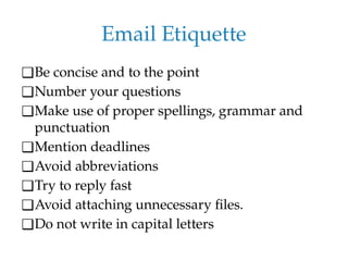 Email Etiquette
❑Be concise and to the point
❑Number your questions
❑Make use of proper spellings, grammar and
punctuation
❑Mention deadlines
❑Avoid abbreviations
❑Try to reply fast
❑Avoid attaching unnecessary files.
❑Do not write in capital letters
 