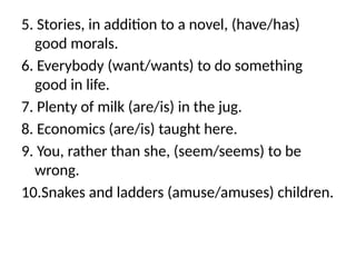 5. Stories, in addition to a novel, (have/has)
good morals.
6. Everybody (want/wants) to do something
good in life.
7. Plenty of milk (are/is) in the jug.
8. Economics (are/is) taught here.
9. You, rather than she, (seem/seems) to be
wrong.
10.Snakes and ladders (amuse/amuses) children.
 