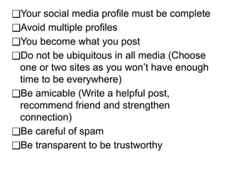 ❑Your social media profile must be complete
❑Avoid multiple profiles
❑You become what you post
❑Do not be ubiquitous in all media (Choose
one or two sites as you won’t have enough
time to be everywhere)
❑Be amicable (Write a helpful post,
recommend friend and strengthen
connection)
❑Be careful of spam
❑Be transparent to be trustworthy
 