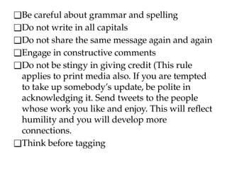 ❑Be careful about grammar and spelling
❑Do not write in all capitals
❑Do not share the same message again and again
❑Engage in constructive comments
❑Do not be stingy in giving credit (This rule
applies to print media also. If you are tempted
to take up somebody’s update, be polite in
acknowledging it. Send tweets to the people
whose work you like and enjoy. This will reflect
humility and you will develop more
connections.
❑Think before tagging
 