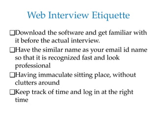 Web Interview Etiquette
❑Download the software and get familiar with
it before the actual interview.
❑Have the similar name as your email id name
so that it is recognized fast and look
professional
❑Having immaculate sitting place, without
clutters around
❑Keep track of time and log in at the right
time
 