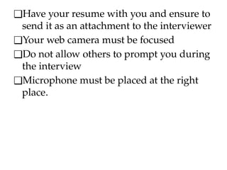 ❑Have your resume with you and ensure to
send it as an attachment to the interviewer
❑Your web camera must be focused
❑Do not allow others to prompt you during
the interview
❑Microphone must be placed at the right
place.
 