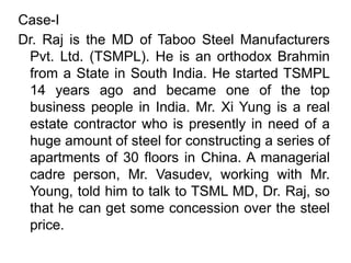 Case-I
Dr. Raj is the MD of Taboo Steel Manufacturers
Pvt. Ltd. (TSMPL). He is an orthodox Brahmin
from a State in South India. He started TSMPL
14 years ago and became one of the top
business people in India. Mr. Xi Yung is a real
estate contractor who is presently in need of a
huge amount of steel for constructing a series of
apartments of 30 floors in China. A managerial
cadre person, Mr. Vasudev, working with Mr.
Young, told him to talk to TSML MD, Dr. Raj, so
that he can get some concession over the steel
price.
 