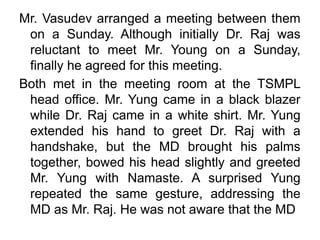 Mr. Vasudev arranged a meeting between them
on a Sunday. Although initially Dr. Raj was
reluctant to meet Mr. Young on a Sunday,
finally he agreed for this meeting.
Both met in the meeting room at the TSMPL
head office. Mr. Yung came in a black blazer
while Dr. Raj came in a white shirt. Mr. Yung
extended his hand to greet Dr. Raj with a
handshake, but the MD brought his palms
together, bowed his head slightly and greeted
Mr. Yung with Namaste. A surprised Yung
repeated the same gesture, addressing the
MD as Mr. Raj. He was not aware that the MD
 