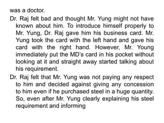 was a doctor.
Dr. Raj felt bad and thought Mr. Yung might not have
known about him. To introduce himself properly to
Mr. Yung, Dr. Raj gave him his business card. Mr.
Yung took the card with the left hand and gave his
card with the right hand. However, Mr. Young
immediately put the MD’s card in his pocket without
looking at it and straight away started talking about
his requirement.
Dr. Raj felt that Mr. Yung was not paying any respect
to him and decided against giving any concession
to him even if he purchased steel in a huge quantity.
So, even after Mr. Yung clearly explaining his steel
requirement and informing
 