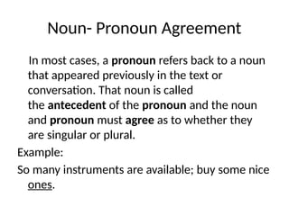 Noun- Pronoun Agreement
In most cases, a pronoun refers back to a noun
that appeared previously in the text or
conversation. That noun is called
the antecedent of the pronoun and the noun
and pronoun must agree as to whether they
are singular or plural.
Example:
So many instruments are available; buy some nice
ones.
 