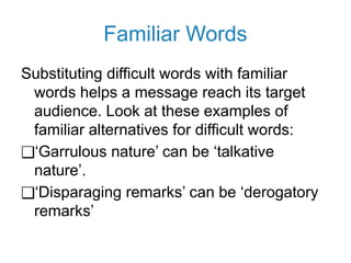 Familiar Words
Substituting difficult words with familiar
words helps a message reach its target
audience. Look at these examples of
familiar alternatives for difficult words:
❑‘Garrulous nature’ can be ‘talkative
nature’.
❑‘Disparaging remarks’ can be ‘derogatory
remarks’
 