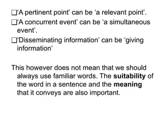 ❑‘A pertinent point’ can be ‘a relevant point’.
❑‘A concurrent event’ can be ‘a simultaneous
event’.
❑‘Disseminating information’ can be ‘giving
information’
This however does not mean that we should
always use familiar words. The suitability of
the word in a sentence and the meaning
that it conveys are also important.
 