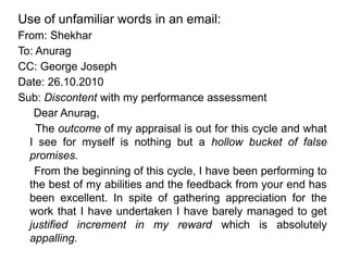 Use of unfamiliar words in an email:
From: Shekhar
To: Anurag
CC: George Joseph
Date: 26.10.2010
Sub: Discontent with my performance assessment
Dear Anurag,
The outcome of my appraisal is out for this cycle and what
I see for myself is nothing but a hollow bucket of false
promises.
From the beginning of this cycle, I have been performing to
the best of my abilities and the feedback from your end has
been excellent. In spite of gathering appreciation for the
work that I have undertaken I have barely managed to get
justified increment in my reward which is absolutely
appalling.
 
