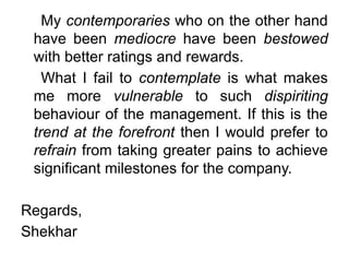 My contemporaries who on the other hand
have been mediocre have been bestowed
with better ratings and rewards.
What I fail to contemplate is what makes
me more vulnerable to such dispiriting
behaviour of the management. If this is the
trend at the forefront then I would prefer to
refrain from taking greater pains to achieve
significant milestones for the company.
Regards,
Shekhar
 