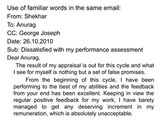 Use of familiar words in the same email:
From: Shekhar
To: Anurag
CC: George Joseph
Date: 26.10.2010
Sub: Dissatisfied with my performance assessment
Dear Anurag,
The result of my appraisal is out for this cycle and what
I see for myself is nothing but a set of false promises.
From the beginning of this cycle, I have been
performing to the best of my abilities and the feedback
from your end has been excellent. Keeping in view the
regular positive feedback for my work, I have barely
managed to get any deserving increment in my
remuneration, which is absolutely unacceptable.
 