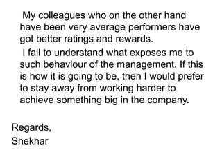 My colleagues who on the other hand
have been very average performers have
got better ratings and rewards.
I fail to understand what exposes me to
such behaviour of the management. If this
is how it is going to be, then I would prefer
to stay away from working harder to
achieve something big in the company.
Regards,
Shekhar
 