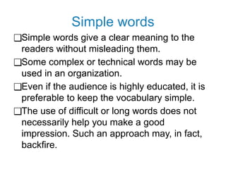 Simple words
❑Simple words give a clear meaning to the
readers without misleading them.
❑Some complex or technical words may be
used in an organization.
❑Even if the audience is highly educated, it is
preferable to keep the vocabulary simple.
❑The use of difficult or long words does not
necessarily help you make a good
impression. Such an approach may, in fact,
backfire.
 