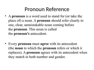 Pronoun Reference
• A pronoun is a word used to stand for (or take the
place of) a noun. A pronoun should refer clearly to
one, clear, unmistakable noun coming before
the pronoun. This noun is called
the pronoun's antecedent.
• Every pronoun must agree with its antecedent
(the noun to which the pronoun refers or which it
replaces). A pronoun agrees with its antecedent when
they match in both number and gender.
 