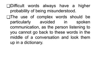 ❑Difficult words always have a higher
probability of being misunderstood.
❑The use of complex words should be
particularly avoided in spoken
communication, as the person listening to
you cannot go back to these words in the
middle of a conversation and look them
up in a dictionary.
 