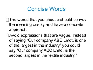 Concise Words
❑The words that you choose should convey
the meaning crisply and have a concrete
approach.
❑Avoid expressions that are vague. Instead
of saying “Our company ABC Lmdt. is one
of the largest in the industry” you could
say “Our company ABC Lmtd. is the
second largest in the textile industry.”
 