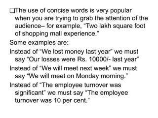 ❑The use of concise words is very popular
when you are trying to grab the attention of the
audience– for example, “Two lakh square foot
of shopping mall experience.”
Some examples are:
Instead of “We lost money last year” we must
say “Our losses were Rs. 10000/- last year”
Instead of “We will meet next week” we must
say “We will meet on Monday morning.”
Instead of “The employee turnover was
significant” we must say “The employee
turnover was 10 per cent.”
 