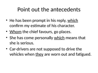 Point out the antecedents
• He has been prompt in his reply, which
confirm my estimate of his character.
• Whom the chief favours, go places.
• She has come personally which means that
she is serious.
• Car-drivers are not supposed to drive the
vehicles when they are worn out and fatigued.
 
