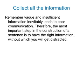 Collect all the information
Remember vague and insufficient
information inevitably leads to poor
communication. Therefore, the most
important step in the construction of a
sentence is to have the right information,
without which you will get distracted.
 