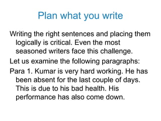 Plan what you write
Writing the right sentences and placing them
logically is critical. Even the most
seasoned writers face this challenge.
Let us examine the following paragraphs:
Para 1. Kumar is very hard working. He has
been absent for the last couple of days.
This is due to his bad health. His
performance has also come down.
 