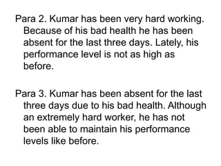 Para 2. Kumar has been very hard working.
Because of his bad health he has been
absent for the last three days. Lately, his
performance level is not as high as
before.
Para 3. Kumar has been absent for the last
three days due to his bad health. Although
an extremely hard worker, he has not
been able to maintain his performance
levels like before.
 