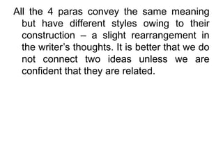 All the 4 paras convey the same meaning
but have different styles owing to their
construction – a slight rearrangement in
the writer’s thoughts. It is better that we do
not connect two ideas unless we are
confident that they are related.
 