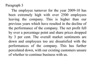Paragraph 3
The employee turnover for the year 2009-10 has
been extremely high with over 2500 employees
leaving the company. This is higher than our
previous years which have resulted in the decline of
the performance of the company. The net profit fell
by over a percentage point and share prices dropped
by 3 per cent. The overall market sentiments are
down and employees too are dissatisfied with the
performances of the company. This has further
percolated down, with our existing customers unsure
of whether to continue business with us.
 