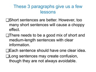 These 3 paragraphs give us a few
lessons
❑Short sentences are better. However, too
many short sentences will cause a choppy
effect.
❑There needs to be a good mix of short and
medium-length sentences with clear
information.
❑Each sentence should have one clear idea.
❑Long sentences may create confusion,
though they are not always avoidable.
 