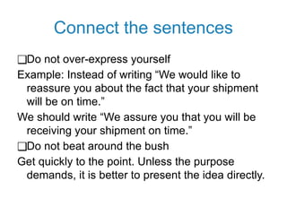 Connect the sentences
❑Do not over-express yourself
Example: Instead of writing “We would like to
reassure you about the fact that your shipment
will be on time.”
We should write “We assure you that you will be
receiving your shipment on time.”
❑Do not beat around the bush
Get quickly to the point. Unless the purpose
demands, it is better to present the idea directly.
 