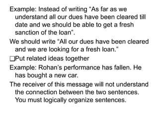 Example: Instead of writing “As far as we
understand all our dues have been cleared till
date and we should be able to get a fresh
sanction of the loan”.
We should write “All our dues have been cleared
and we are looking for a fresh loan.”
❑Put related ideas together
Example: Rohan’s performance has fallen. He
has bought a new car.
The receiver of this message will not understand
the connection between the two sentences.
You must logically organize sentences.
 