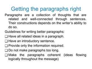 Getting the paragraphs right
Paragraphs are a collection of thoughts that are
related and well-connected through sentences.
Their constructions depends on the writer’s ability to
do so.
Guidelines for writing better paragraphs:
❑ Have all related ideas in a paragraph.
❑ Have an introductory sentence.
❑ Provide only the information required.
❑ Do not make paragraphs too long.
❑ Make the paragraphs coherent (ideas flowing
logically throughout the message)
 