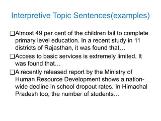 Interpretive Topic Sentences(examples)
❑Almost 49 per cent of the children fail to complete
primary level education. In a recent study in 11
districts of Rajasthan, it was found that…
❑Access to basic services is extremely limited. It
was found that…
❑A recently released report by the Ministry of
Human Resource Development shows a nation-
wide decline in school dropout rates. In Himachal
Pradesh too, the number of students…
 