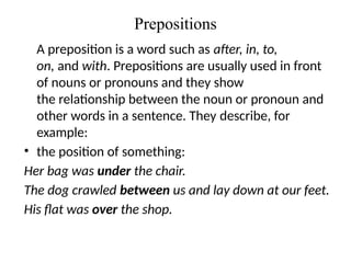 Prepositions
A preposition is a word such as after, in, to,
on, and with. Prepositions are usually used in front
of nouns or pronouns and they show
the relationship between the noun or pronoun and
other words in a sentence. They describe, for
example:
• the position of something:
Her bag was under the chair.
The dog crawled between us and lay down at our feet.
His flat was over the shop.
 