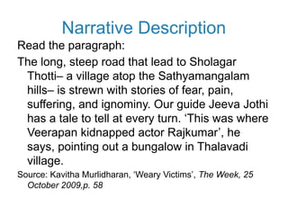 Narrative Description
Read the paragraph:
The long, steep road that lead to Sholagar
Thotti– a village atop the Sathyamangalam
hills– is strewn with stories of fear, pain,
suffering, and ignominy. Our guide Jeeva Jothi
has a tale to tell at every turn. ‘This was where
Veerapan kidnapped actor Rajkumar’, he
says, pointing out a bungalow in Thalavadi
village.
Source: Kavitha Murlidharan, ‘Weary Victims’, The Week, 25
October 2009,p. 58
 