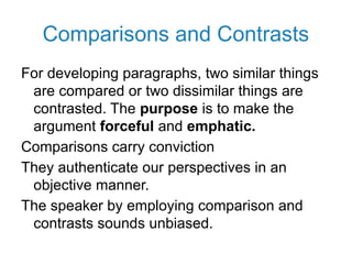 Comparisons and Contrasts
For developing paragraphs, two similar things
are compared or two dissimilar things are
contrasted. The purpose is to make the
argument forceful and emphatic.
Comparisons carry conviction
They authenticate our perspectives in an
objective manner.
The speaker by employing comparison and
contrasts sounds unbiased.
 