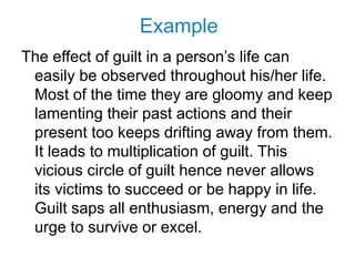 Example
The effect of guilt in a person’s life can
easily be observed throughout his/her life.
Most of the time they are gloomy and keep
lamenting their past actions and their
present too keeps drifting away from them.
It leads to multiplication of guilt. This
vicious circle of guilt hence never allows
its victims to succeed or be happy in life.
Guilt saps all enthusiasm, energy and the
urge to survive or excel.
 