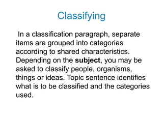 Classifying
In a classification paragraph, separate
items are grouped into categories
according to shared characteristics.
Depending on the subject, you may be
asked to classify people, organisms,
things or ideas. Topic sentence identifies
what is to be classified and the categories
used.
 