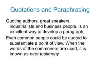 Quotations and Paraphrasing
Quoting authors, great speakers,
industrialists and business people, is an
excellent way to develop a paragraph.
Even common people could be quoted to
substantiate a point of view. When the
words of the commoners are used, it is
known as peer testimony.
 