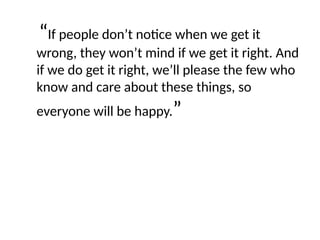 “If people don’t notice when we get it
wrong, they won’t mind if we get it right. And
if we do get it right, we’ll please the few who
know and care about these things, so
everyone will be happy.”
 