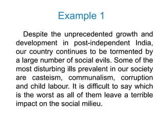 Example 1
Despite the unprecedented growth and
development in post-independent India,
our country continues to be tormented by
a large number of social evils. Some of the
most disturbing ills prevalent in our society
are casteism, communalism, corruption
and child labour. It is difficult to say which
is the worst as all of them leave a terrible
impact on the social milieu.
 