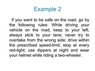 Example 2
If you want to be safe on the road, go by
the following rules: While driving your
vehicle on the road, keep to your left;
always stick to your lane; never try to
overtake from the wrong side; drive within
the prescribed speed-limit; stop at every
red-light; use dippers at night and wear
your helmet while riding a two-wheeler.
 