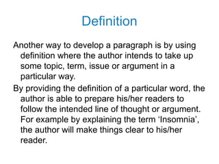 Definition
Another way to develop a paragraph is by using
definition where the author intends to take up
some topic, term, issue or argument in a
particular way.
By providing the definition of a particular word, the
author is able to prepare his/her readers to
follow the intended line of thought or argument.
For example by explaining the term ‘Insomnia’,
the author will make things clear to his/her
reader.
 