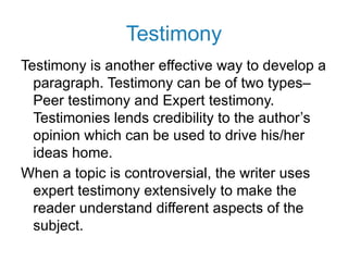 Testimony
Testimony is another effective way to develop a
paragraph. Testimony can be of two types–
Peer testimony and Expert testimony.
Testimonies lends credibility to the author’s
opinion which can be used to drive his/her
ideas home.
When a topic is controversial, the writer uses
expert testimony extensively to make the
reader understand different aspects of the
subject.
 