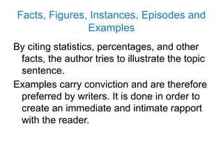 Facts, Figures, Instances, Episodes and
Examples
By citing statistics, percentages, and other
facts, the author tries to illustrate the topic
sentence.
Examples carry conviction and are therefore
preferred by writers. It is done in order to
create an immediate and intimate rapport
with the reader.
 