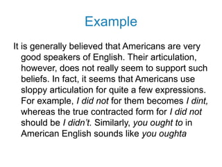 Example
It is generally believed that Americans are very
good speakers of English. Their articulation,
however, does not really seem to support such
beliefs. In fact, it seems that Americans use
sloppy articulation for quite a few expressions.
For example, I did not for them becomes I dint,
whereas the true contracted form for I did not
should be I didn’t. Similarly, you ought to in
American English sounds like you oughta
 