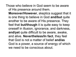 Those who believe in God seem to be aware
of His presence around them.
Moreover/However, skeptics suggest that it
is one thing to believe in God and/but quite
another to be aware of His presence. They
feel that but/though it is quite easy to keep
oneself in illusion, ignorance, and darkness,
and/yet quite difficult to be aware, awake,
and alive. Nevertheless/In fact, they feel
that God is not a matter of belief and/as
God is a power, a source of energy of which
we need to be conscious about.
 