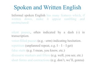Spoken and Written English
Informal spoken English has many features which, if
written down, make it appear rambling and
unstructured:
silent pauses, often indicated by a dash (-) in
transcription.
voice-filled pauses (e.g. –erm) indicating hesitation.
repetition (unplanned repeat, e.g. I – I – I get)
false starts (e.g. I mean, you know, etc.)
discourse markers and fillers (e.g. well, you see, etc.)
short forms and contractions (e.g. don’t, we’ll, gonna)
 