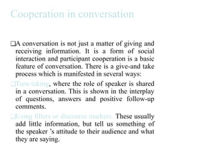 Cooperation in conversation
❑A conversation is not just a matter of giving and
receiving information. It is a form of social
interaction and participant cooperation is a basic
feature of conversation. There is a give-and take
process which is manifested in several ways:
❑Turn-taking, where the role of speaker is shared
in a conversation. This is shown in the interplay
of questions, answers and positive follow-up
comments.
❑Using fillers or discourse markers. These usually
add little information, but tell us something of
the speaker ’s attitude to their audience and what
they are saying.
 