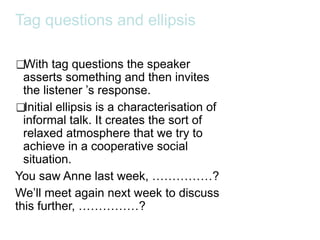 Tag questions and ellipsis
❑With tag questions the speaker
asserts something and then invites
the listener ’s response.
❑Initial ellipsis is a characterisation of
informal talk. It creates the sort of
relaxed atmosphere that we try to
achieve in a cooperative social
situation.
You saw Anne last week, ……………?
We’ll meet again next week to discuss
this further, ……………?
 