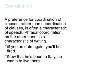 Coordination
A preference for coordination of
clauses, rather than subordination
of clauses, is often a characteristic
of speech. Phrasal coordination,
on the other hand, is a
characteristic of writing.
❑If you are late again, you’ll be
fired.
❑Now that he’s been to Italy, he
wants to live there.
 